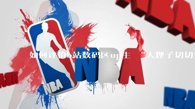 如何评价b站数码区up主 “大狸子切切里”?